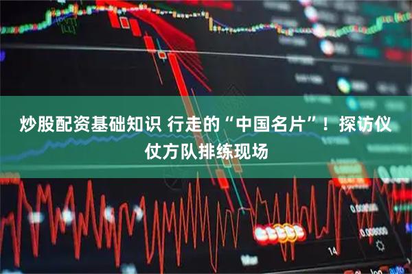 炒股配资基础知识 行走的“中国名片”！探访仪仗方队排练现场