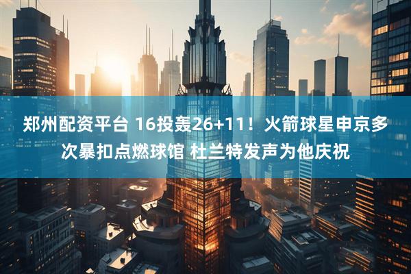 郑州配资平台 16投轰26+11！火箭球星申京多次暴扣点燃球馆 杜兰特发声为他庆祝