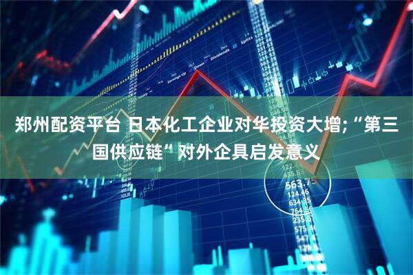 郑州配资平台 日本化工企业对华投资大增;“第三国供应链”对外企具启发意义