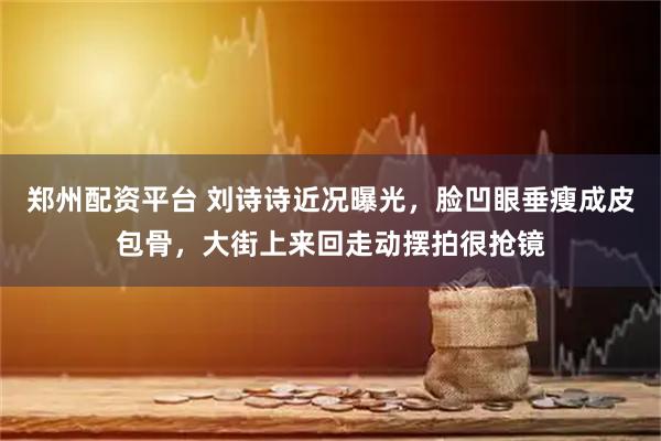 郑州配资平台 刘诗诗近况曝光，脸凹眼垂瘦成皮包骨，大街上来回走动摆拍很抢镜