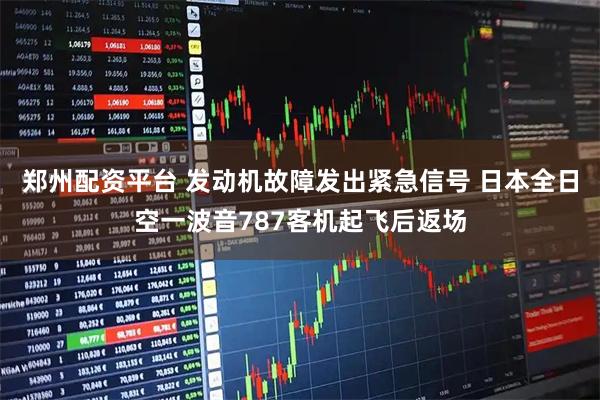 郑州配资平台 发动机故障发出紧急信号 日本全日空一波音787客机起飞后返场