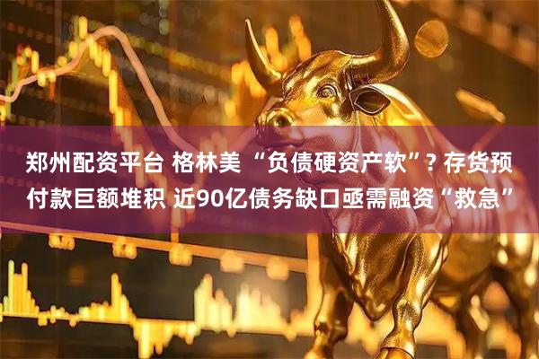 郑州配资平台 格林美 “负债硬资产软”? 存货预付款巨额堆积 近90亿债务缺口亟需融资“救急”