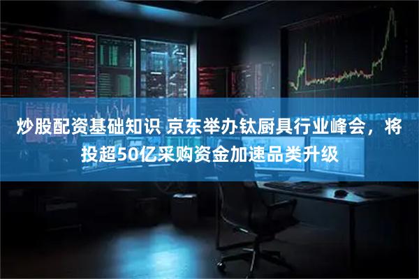 炒股配资基础知识 京东举办钛厨具行业峰会，将投超50亿采购资金加速品类升级