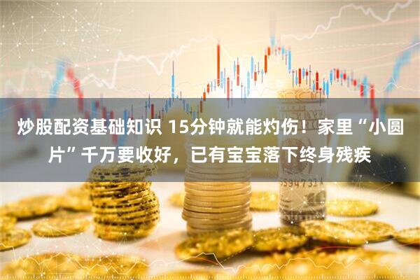 炒股配资基础知识 15分钟就能灼伤！家里“小圆片”千万要收好，已有宝宝落下终身残疾