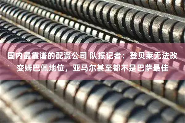 国内最靠谱的配资公司 队报记者：登贝莱无法改变姆巴佩地位，亚马尔甚至都不是巴萨最佳