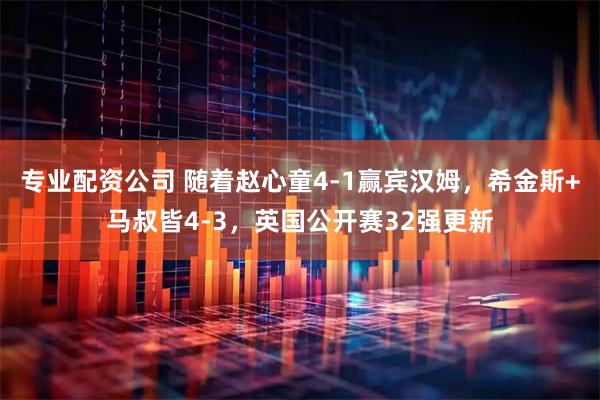 专业配资公司 随着赵心童4-1赢宾汉姆，希金斯+马叔皆4-3，英国公开赛32强更新