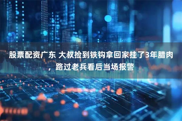 股票配资广东 大叔捡到铁钩拿回家挂了3年腊肉，路过老兵看后当场报警