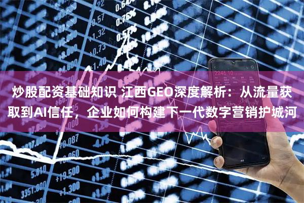 炒股配资基础知识 江西GEO深度解析：从流量获取到AI信任，企业如何构建下一代数字营销护城河