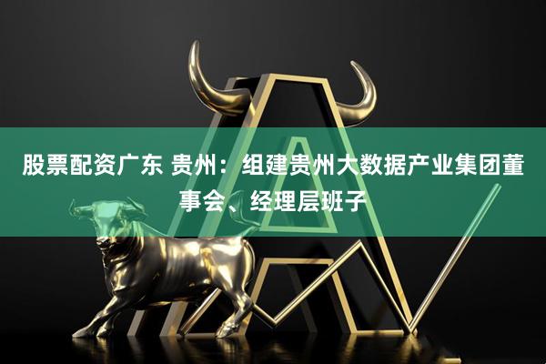 股票配资广东 贵州：组建贵州大数据产业集团董事会、经理层班子