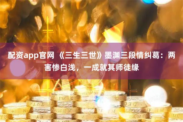 配资app官网 《三生三世》墨渊三段情纠葛：两害惨白浅，一成就其师徒缘
