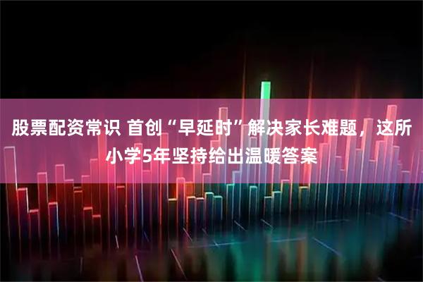 股票配资常识 首创“早延时”解决家长难题，这所小学5年坚持给出温暖答案