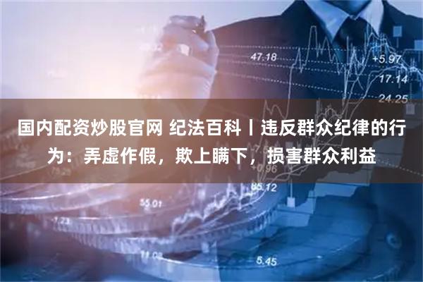 国内配资炒股官网 纪法百科丨违反群众纪律的行为：弄虚作假，欺上瞒下，损害群众利益