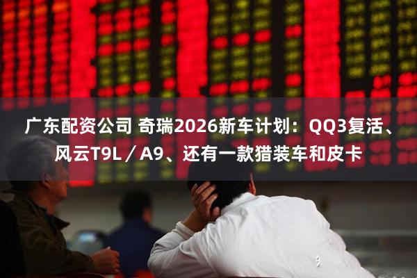 广东配资公司 奇瑞2026新车计划：QQ3复活、风云T9L／A9、还有一款猎装车和皮卡