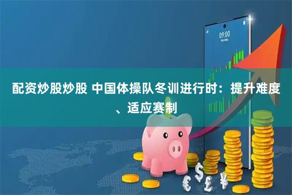 配资炒股炒股 中国体操队冬训进行时：提升难度、适应赛制