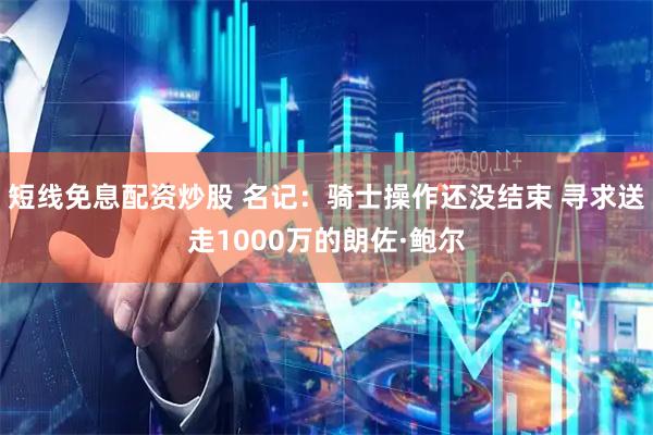 短线免息配资炒股 名记：骑士操作还没结束 寻求送走1000万的朗佐·鲍尔