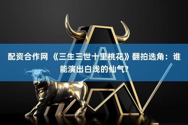 配资合作网 《三生三世十里桃花》翻拍选角：谁能演出白浅的仙气?