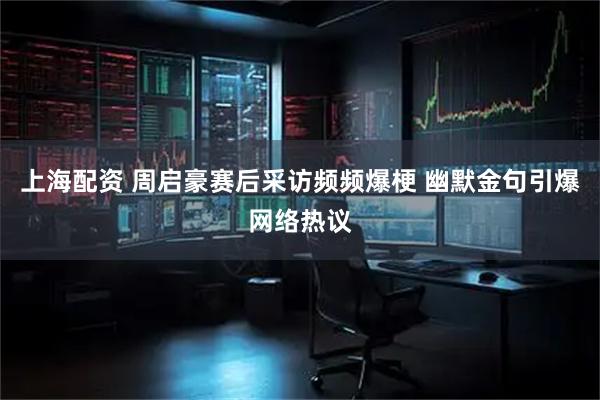 上海配资 周启豪赛后采访频频爆梗 幽默金句引爆网络热议