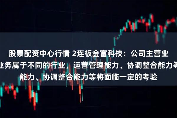 股票配资中心行情 2连板金富科技：公司主营业务与标的公司主营业务属于不同的行业，运营管理能力、协调整合能力等将面临一定的考验