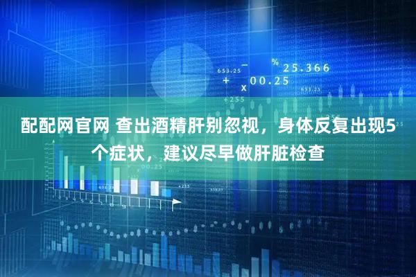 配配网官网 查出酒精肝别忽视，身体反复出现5个症状，建议尽早做肝脏检查