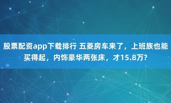 股票配资app下载排行 五菱房车来了，上班族也能买得起，内饰豪华两张床，才15.8万?