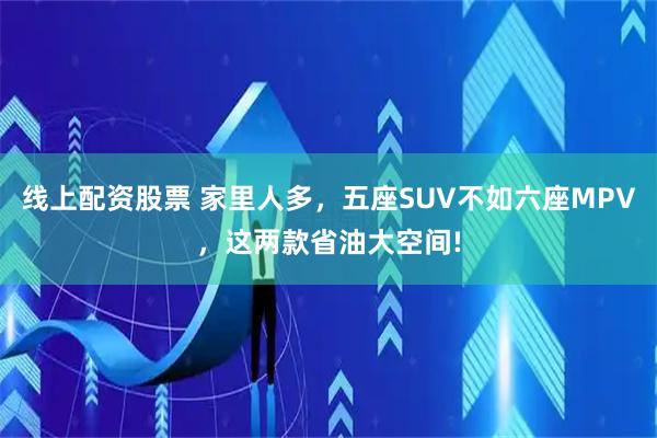 线上配资股票 家里人多，五座SUV不如六座MPV，这两款省油大空间!