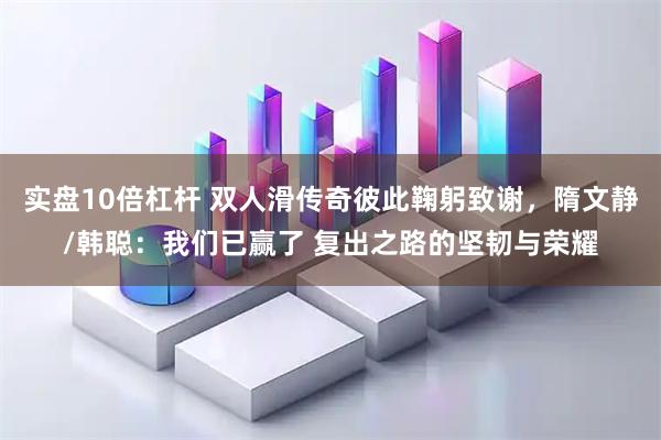 实盘10倍杠杆 双人滑传奇彼此鞠躬致谢，隋文静/韩聪：我们已赢了 复出之路的坚韧与荣耀