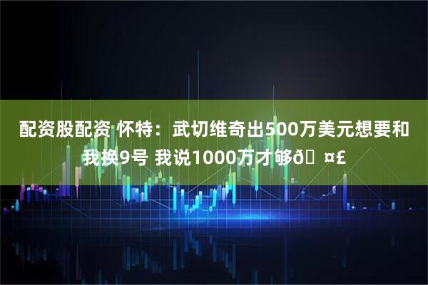 配资股配资 怀特：武切维奇出500万美元想要和我换9号 我说1000万才够🤣