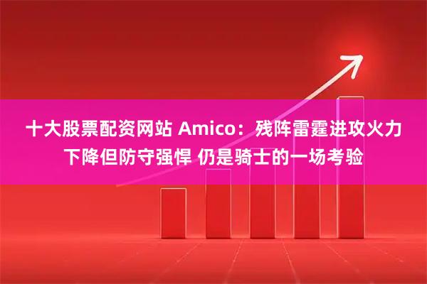 十大股票配资网站 Amico：残阵雷霆进攻火力下降但防守强悍 仍是骑士的一场考验
