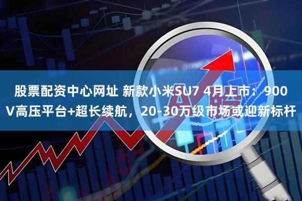 股票配资中心网址 新款小米SU7 4月上市：900V高压平台+超长续航，20-30万级市场或迎新标杆