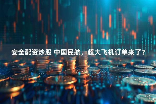 安全配资炒股 中国民航，超大飞机订单来了？