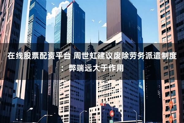 在线股票配资平台 周世虹建议废除劳务派遣制度：弊端远大于作用