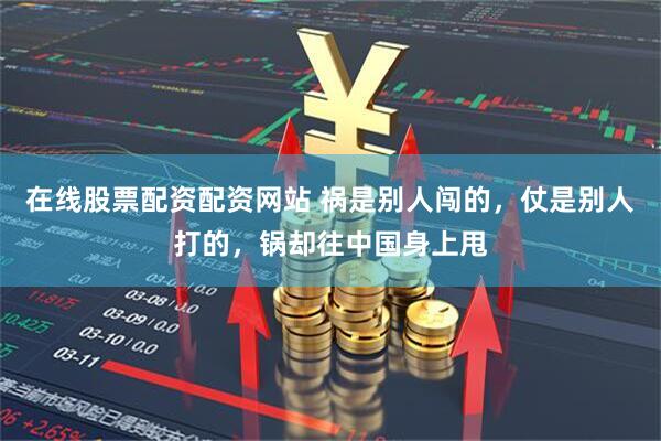 在线股票配资配资网站 祸是别人闯的，仗是别人打的，锅却往中国身上甩