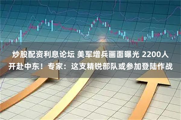 炒股配资利息论坛 美军增兵画面曝光 2200人开赴中东！专家：这支精锐部队或参加登陆作战