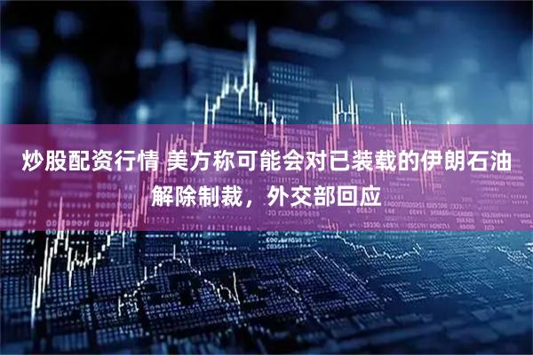 炒股配资行情 美方称可能会对已装载的伊朗石油解除制裁，外交部回应