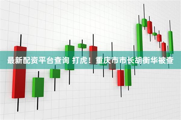 最新配资平台查询 打虎！重庆市市长胡衡华被查