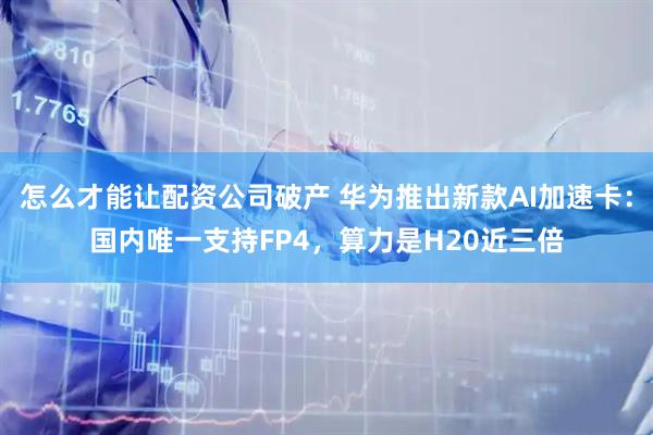 怎么才能让配资公司破产 华为推出新款AI加速卡：国内唯一支持FP4，算力是H20近三倍