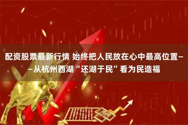 配资股票最新行情 始终把人民放在心中最高位置——从杭州西湖“还湖于民”看为民造福