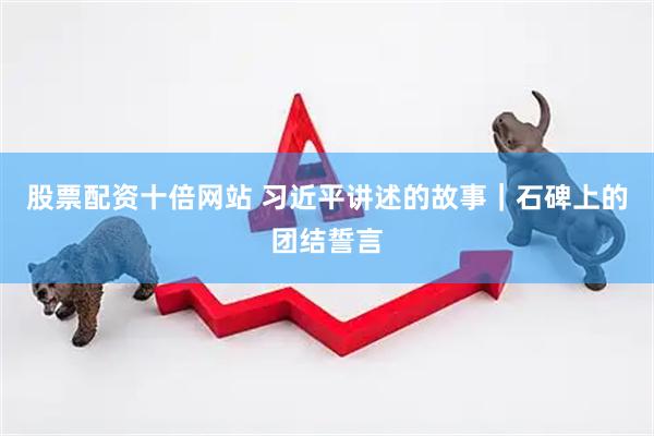 股票配资十倍网站 习近平讲述的故事｜石碑上的团结誓言