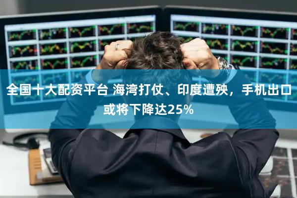 全国十大配资平台 海湾打仗、印度遭殃，手机出口或将下降达25%