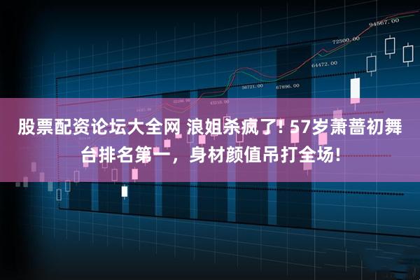 股票配资论坛大全网 浪姐杀疯了! 57岁萧蔷初舞台排名第一，身材颜值吊打全场!