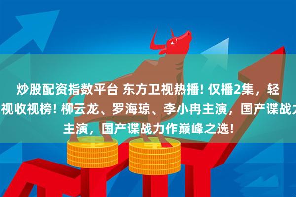炒股配资指数平台 东方卫视热播! 仅播2集，轻松登顶全国卫视收视榜! 柳云龙、罗海琼、李小冉主演，国产谍战力作巅峰之选!