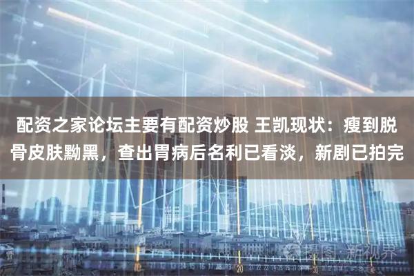配资之家论坛主要有配资炒股 王凯现状：瘦到脱骨皮肤黝黑，查出胃病后名利已看淡，新剧已拍完