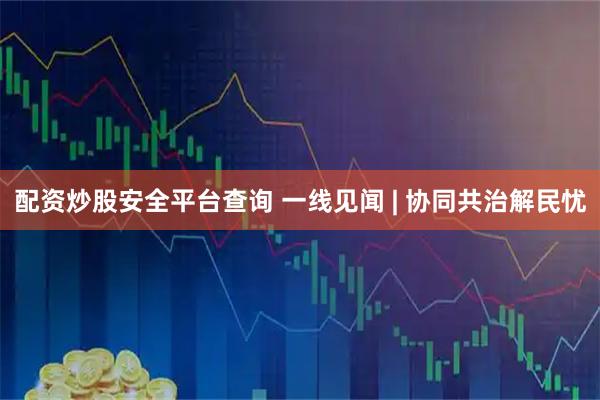配资炒股安全平台查询 一线见闻 | 协同共治解民忧
