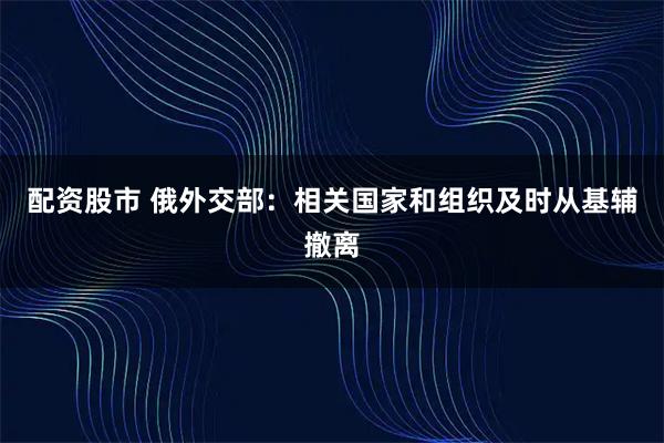 配资股市 俄外交部：相关国家和组织及时从基辅撤离