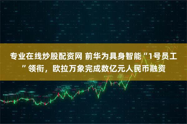 专业在线炒股配资网 前华为具身智能“1号员工”领衔，欧拉万象完成数亿元人民币融资